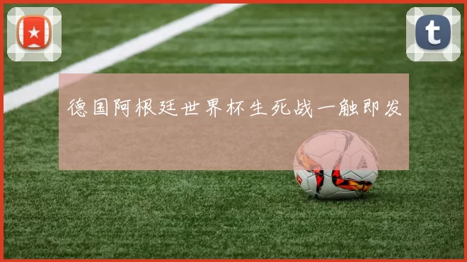 德国阿根廷世界杯生死战一触即发