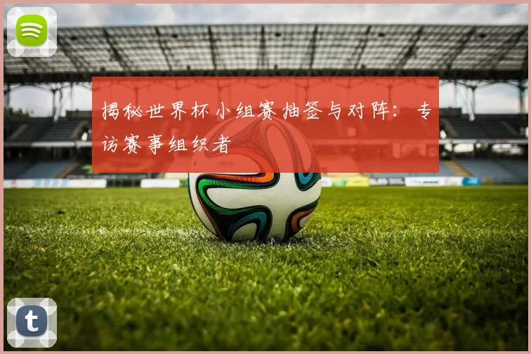 揭秘世界杯小组赛抽签与对阵：专访赛事组织者
