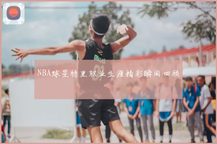 NBA球星特里职业生涯精彩瞬间回顾