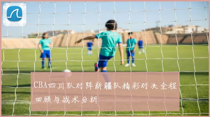 CBA四川队对阵新疆队精彩对决全程回顾与战术分析