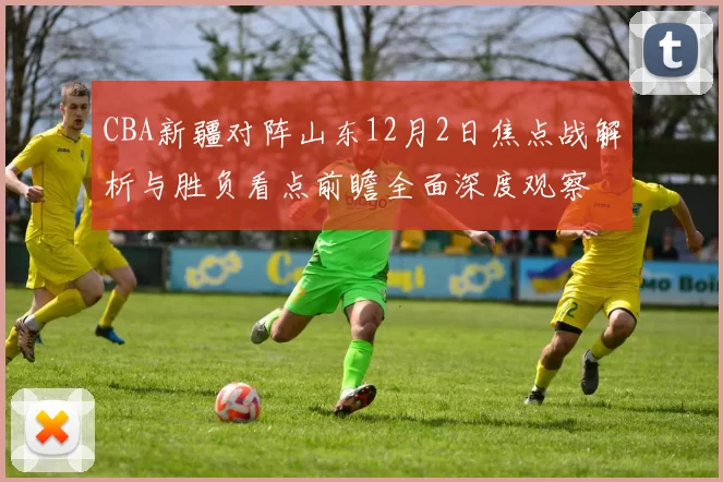 CBA新疆对阵山东12月2日焦点战解析与胜负看点前瞻全面深度观察