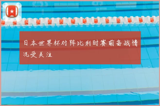 日本世界杯对阵比利时赛前备战情况受关注