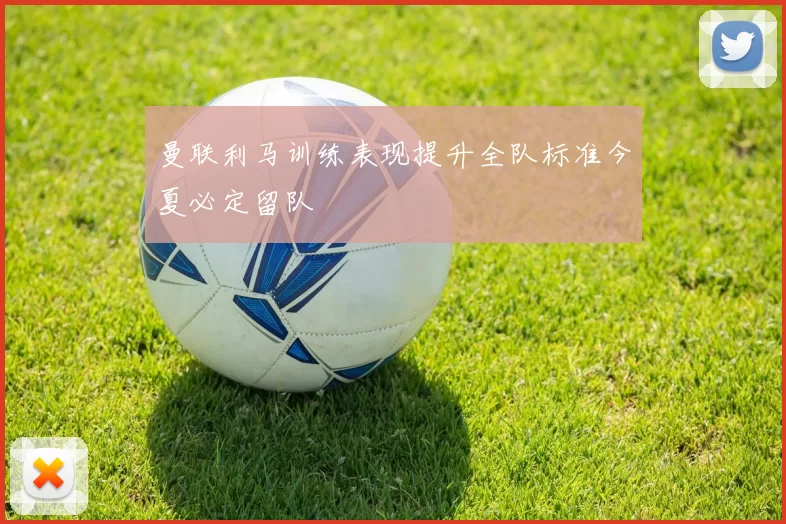 曼联利马训练表现提升全队标准今夏必定留队