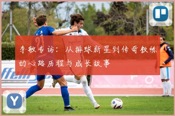 李敏专访：从排球新星到传奇教练的心路历程与成长故事