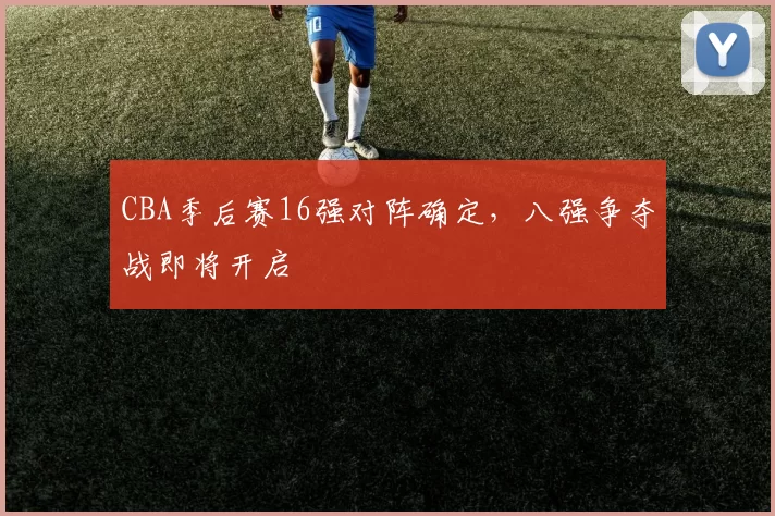 CBA季后赛16强对阵确定，八强争夺战即将开启