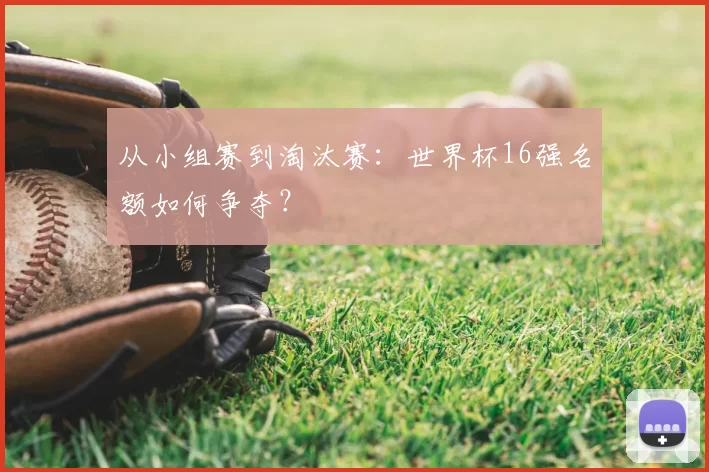 从小组赛到淘汰赛：世界杯16强名额如何争夺？