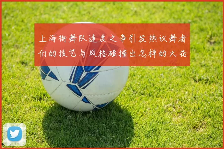 上海街舞队速度之争引发热议舞者们的技艺与风格碰撞出怎样的火花