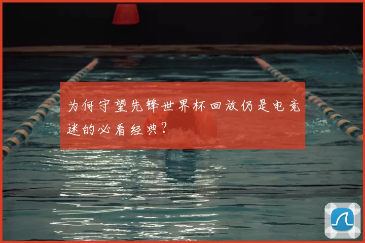 为何守望先锋世界杯回放仍是电竞迷的必看经典?