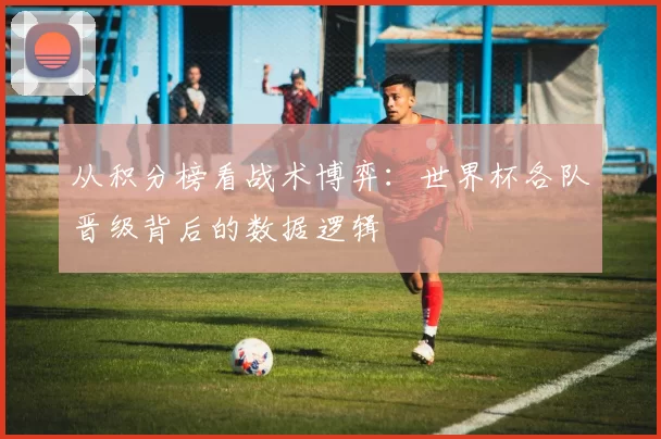 从积分榜看战术博弈：世界杯各队晋级背后的数据逻辑
