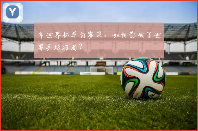 年世界杯单打赛果，如何影响了世界乒坛格局？