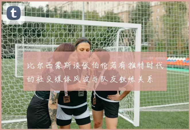 比尔西蒙斯谈张伯伦若有推特时代的社交媒体风波与队友教练关系