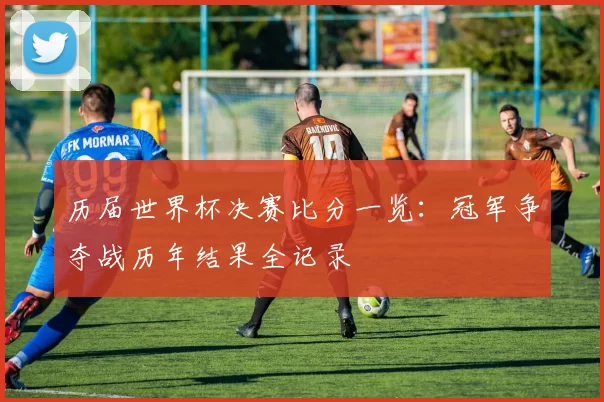 历届世界杯决赛比分一览:冠军争夺战历年结果全记录