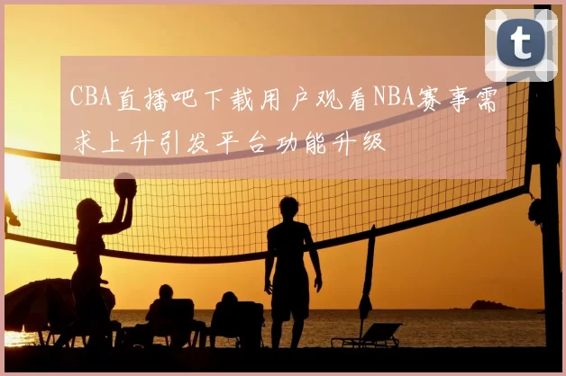 CBA直播吧下载用户观看NBA赛事需求上升引发平台功能升级