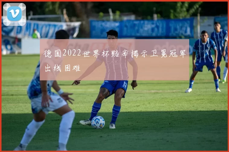德国2022世界杯赔率揭示卫冕冠军出线困难