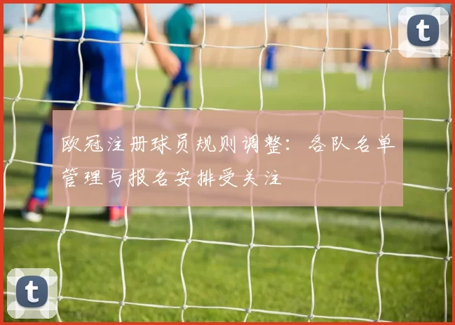 欧冠注册球员规则调整：各队名单管理与报名安排受关注