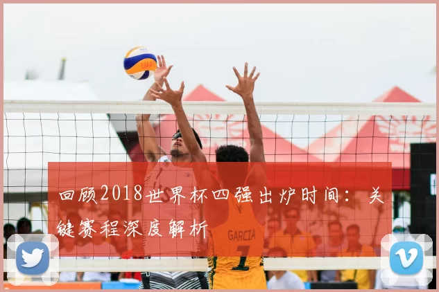 回顾2018世界杯四强出炉时间:关键赛程深度解析