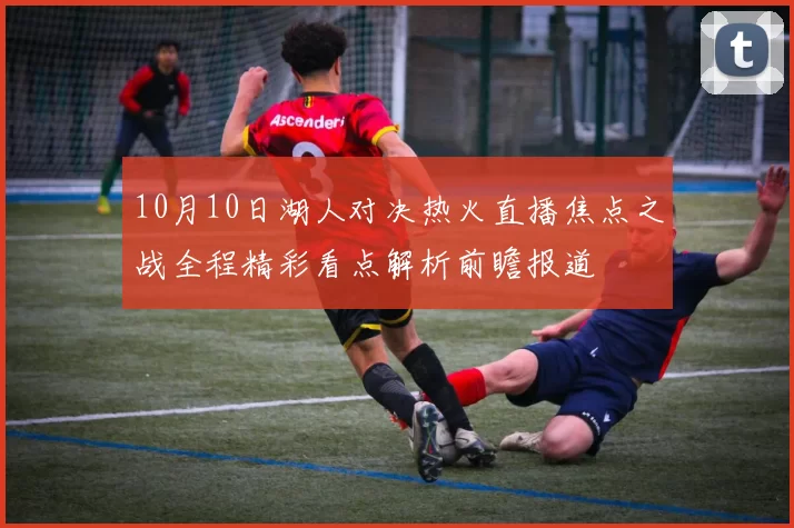 10月10日湖人对决热火直播焦点之战全程精彩看点解析前瞻报道