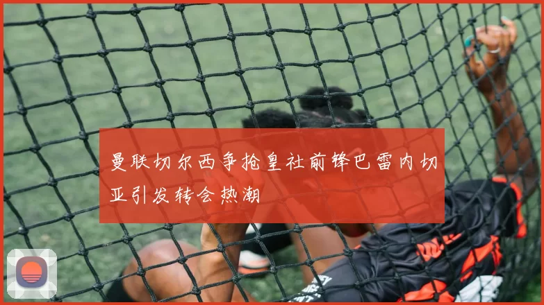 曼联切尔西争抢皇社前锋巴雷内切亚引发转会热潮