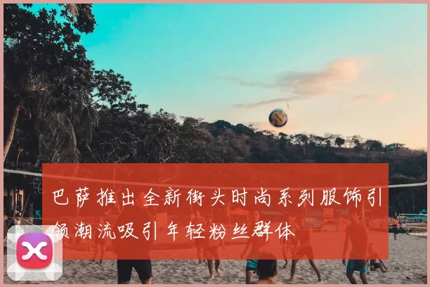 巴萨推出全新街头时尚系列服饰引领潮流吸引年轻粉丝群体