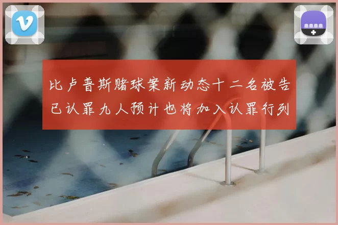 比卢普斯赌球案新动态十二名被告已认罪九人预计也将加入认罪行列