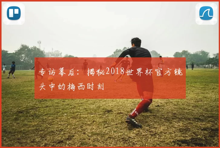 专访幕后：揭秘2018世界杯官方镜头中的梅西时刻
