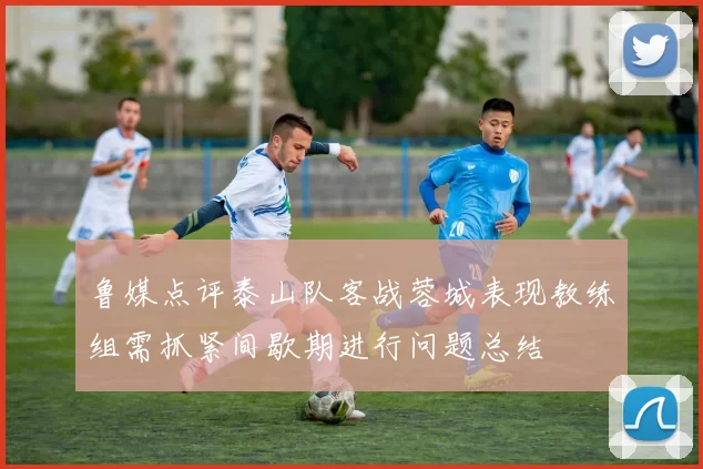 鲁媒点评泰山队客战蓉城表现教练组需抓紧间歇期进行问题总结