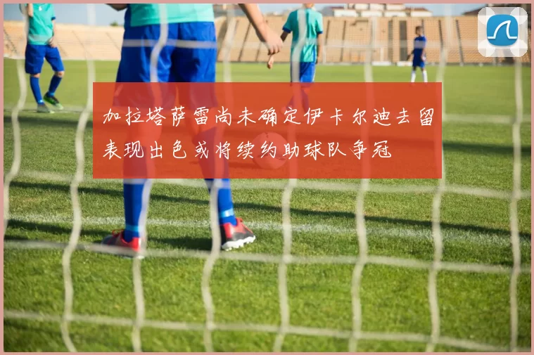 加拉塔萨雷尚未确定伊卡尔迪去留表现出色或将续约助球队争冠