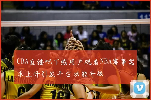 CBA直播吧下载用户观看NBA赛事需求上升引发平台功能升级
