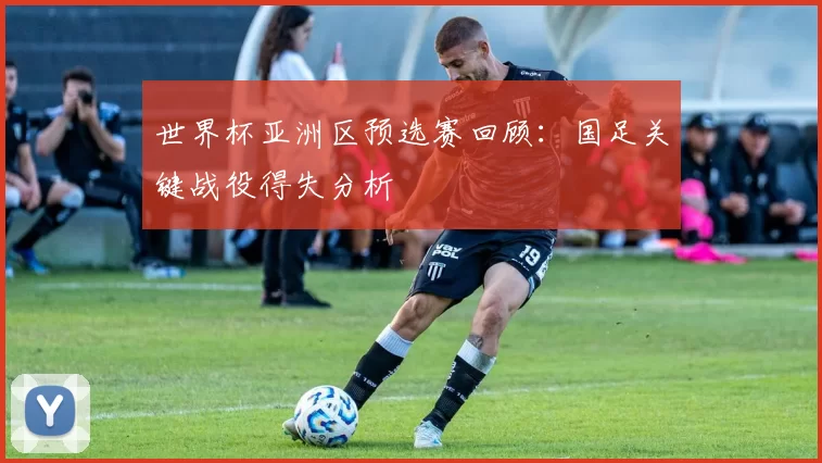 世界杯亚洲区预选赛回顾：国足关键战役得失分析