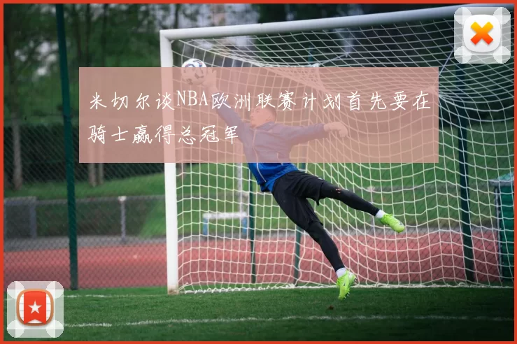 米切尔谈NBA欧洲联赛计划首先要在骑士赢得总冠军
