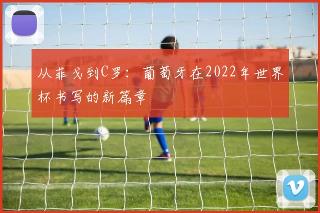 从菲戈到C罗:葡萄牙在2022年世界杯书写的新篇章