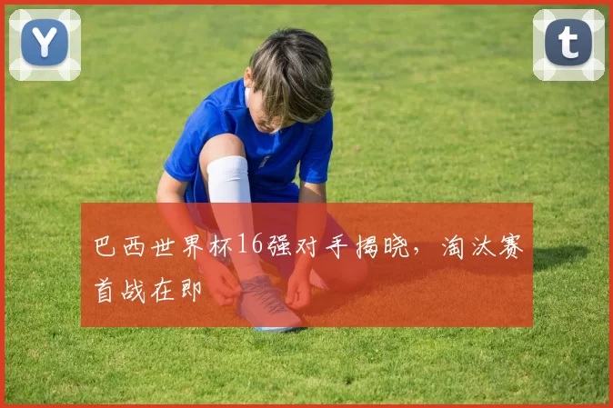 巴西世界杯16强对手揭晓，淘汰赛首战在即