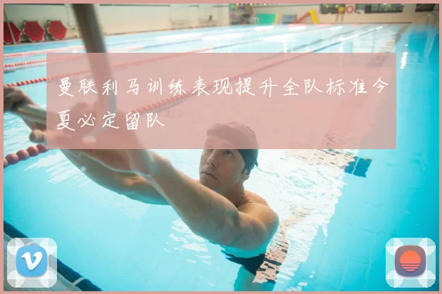 曼联利马训练表现提升全队标准今夏必定留队