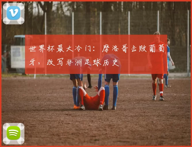 世界杯最大冷门：摩洛哥击败葡萄牙，改写非洲足球历史