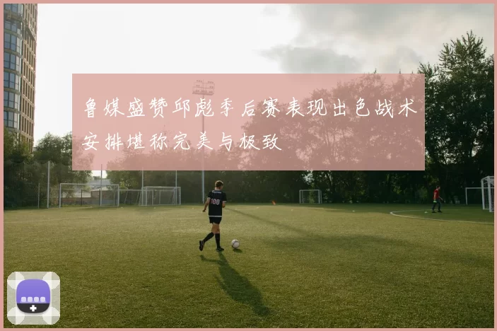 鲁媒盛赞邱彪季后赛表现出色战术安排堪称完美与极致