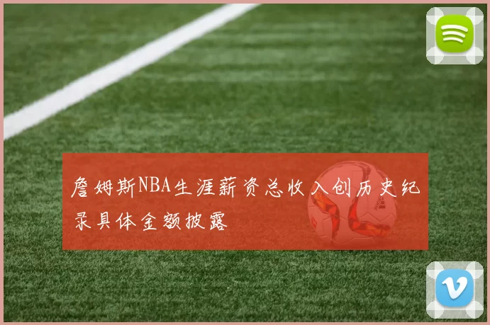 詹姆斯NBA生涯薪资总收入创历史纪录具体金额披露