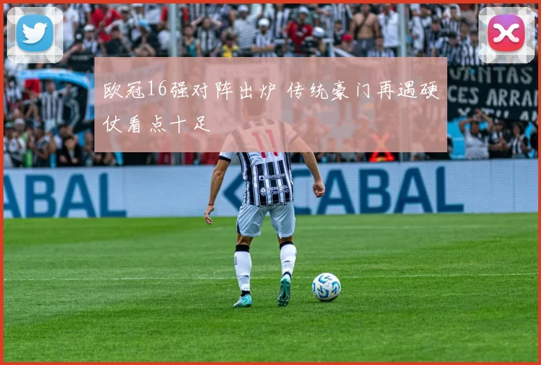 欧冠16强对阵出炉 传统豪门再遇硬仗看点十足