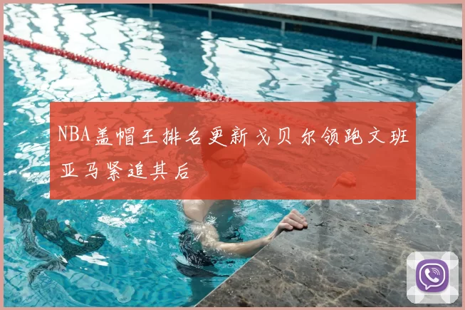 NBA盖帽王排名更新戈贝尔领跑文班亚马紧追其后