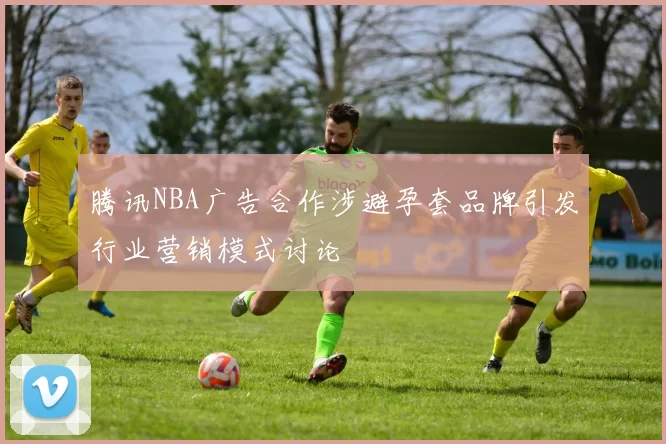 腾讯NBA广告合作涉避孕套品牌引发行业营销模式讨论