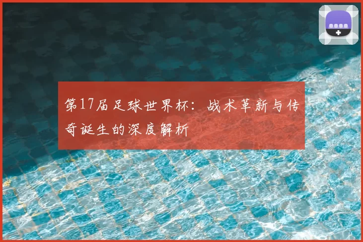 第17届足球世界杯：战术革新与传奇诞生的深度解析