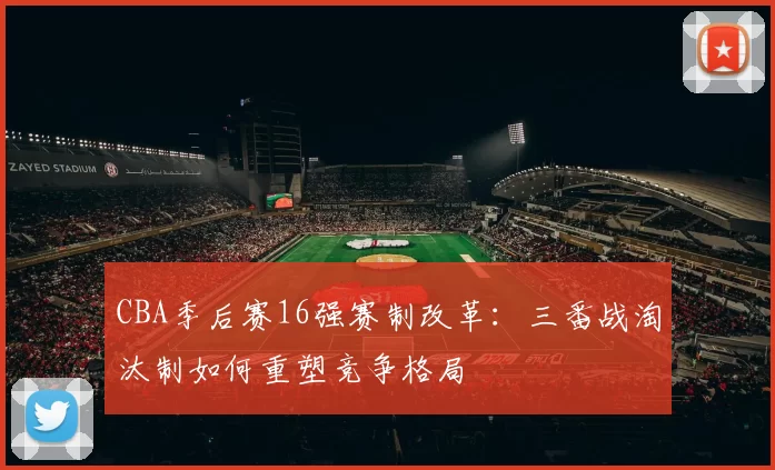 CBA季后赛16强赛制改革：三番战淘汰制如何重塑竞争格局