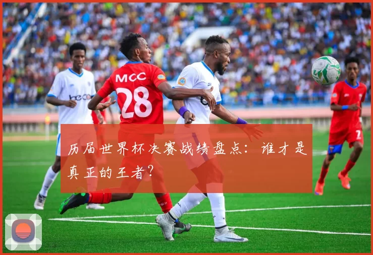 历届世界杯决赛战绩盘点:谁才是真正的王者?