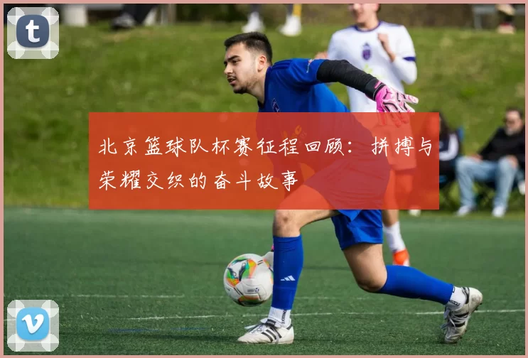 北京篮球队杯赛征程回顾：拼搏与荣耀交织的奋斗故事