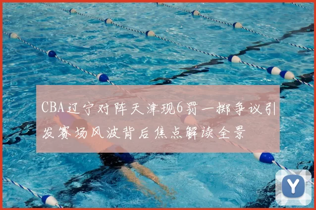 CBA辽宁对阵天津现6罚一掷争议引发赛场风波背后焦点解读全景