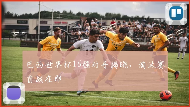巴西世界杯16强对手揭晓，淘汰赛首战在即