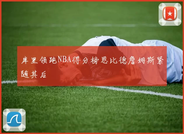库里领跑NBA得分榜恩比德詹姆斯紧随其后