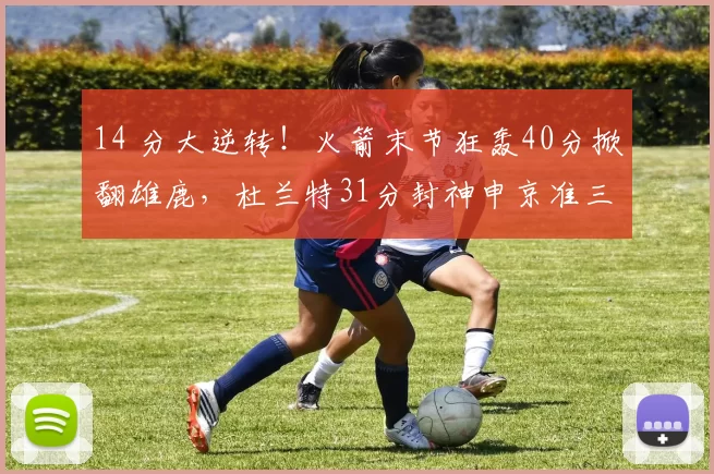 14 分大逆转！火箭末节狂轰40分掀翻雄鹿，杜兰特31分封神申京准三双