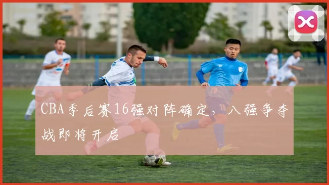 CBA季后赛16强对阵确定，八强争夺战即将开启