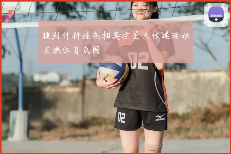 捷列什科娃亮相奥运圣火传递活动点燃体育氛围