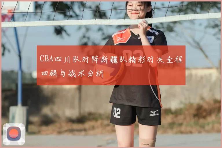 CBA四川队对阵新疆队精彩对决全程回顾与战术分析